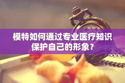 模特如何通过专业医疗知识保护自己的形象？
