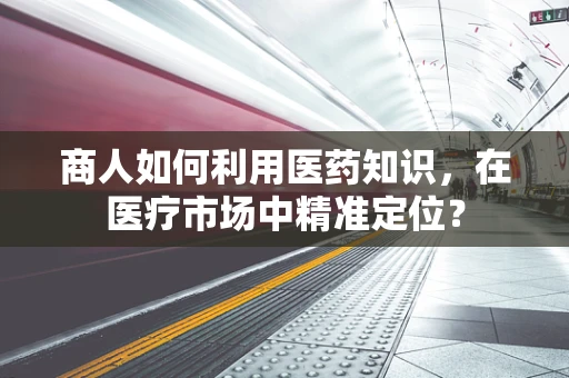 商人如何利用医药知识，在医疗市场中精准定位？