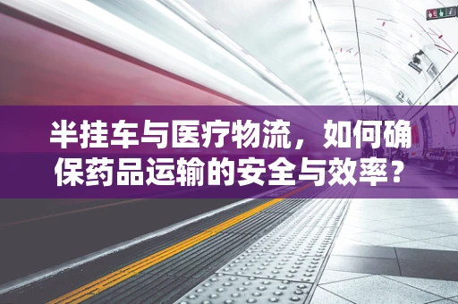 半挂车与医疗物流，如何确保药品运输的安全与效率？