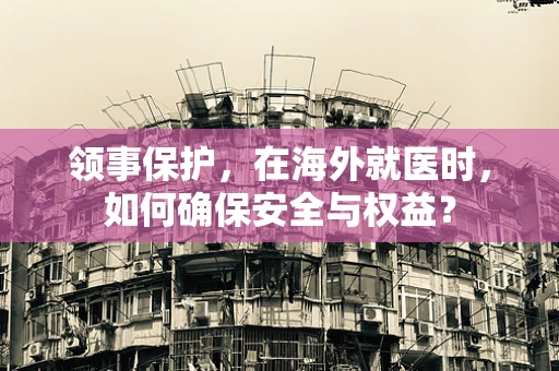 领事保护，在海外就医时，如何确保安全与权益？