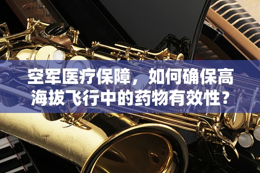 空军医疗保障，如何确保高海拔飞行中的药物有效性？