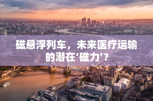 磁悬浮列车，未来医疗运输的潜在‘磁力’？