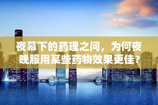 夜幕下的药理之问，为何夜晚服用某些药物效果更佳？