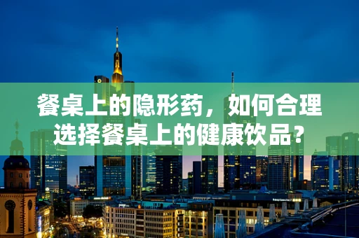 餐桌上的隐形药，如何合理选择餐桌上的健康饮品？