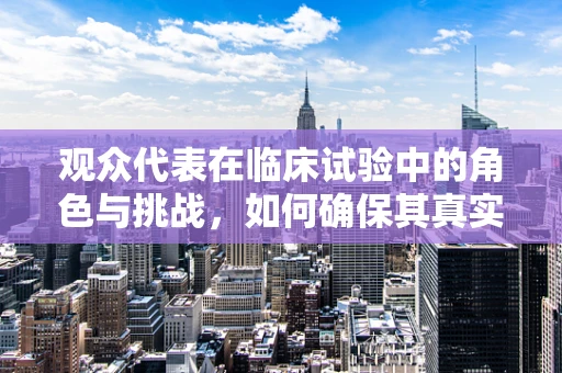 观众代表在临床试验中的角色与挑战，如何确保其真实性与代表性？