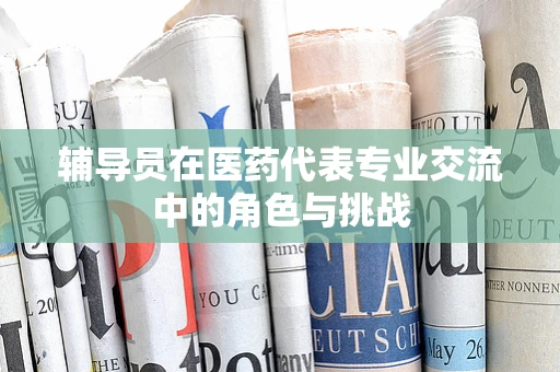 辅导员在医药代表专业交流中的角色与挑战