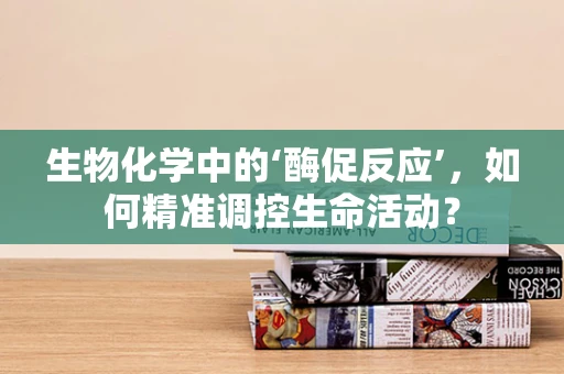 生物化学中的‘酶促反应’，如何精准调控生命活动？