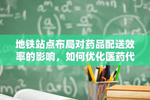 地铁站点布局对药品配送效率的影响，如何优化医药代表的‘最后一公里’？