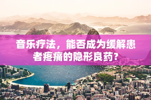 音乐疗法，能否成为缓解患者疼痛的隐形良药？