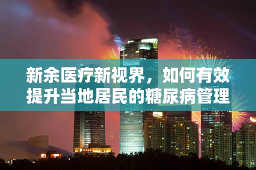 新余医疗新视界，如何有效提升当地居民的糖尿病管理意识？
