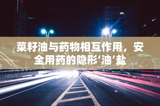 菜籽油与药物相互作用，安全用药的隐形‘油’盐