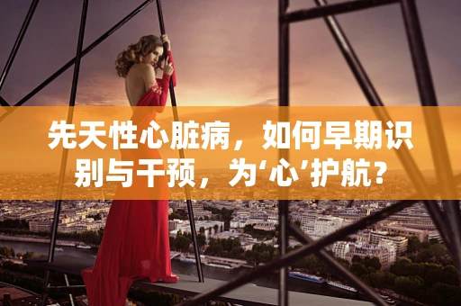 先天性心脏病，如何早期识别与干预，为‘心’护航？