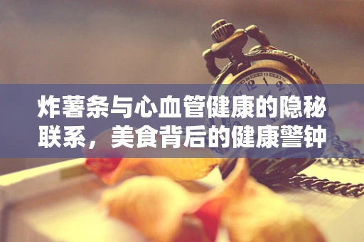 炸薯条与心血管健康的隐秘联系，美食背后的健康警钟？
