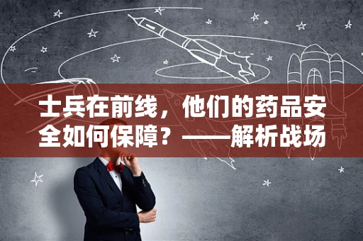 士兵在前线，他们的药品安全如何保障？——解析战场医疗物资的特殊需求