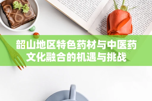 韶山地区特色药材与中医药文化融合的机遇与挑战