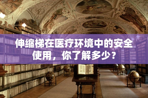 伸缩梯在医疗环境中的安全使用，你了解多少？