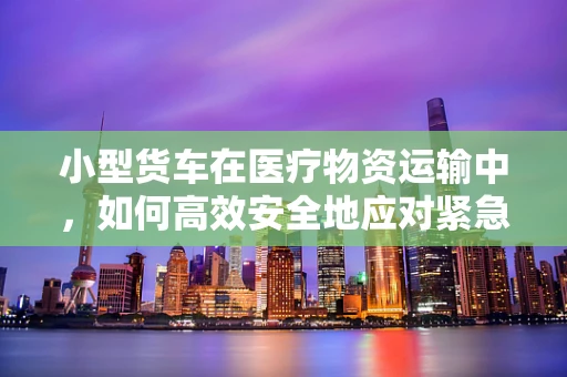 小型货车在医疗物资运输中，如何高效安全地应对紧急情况？