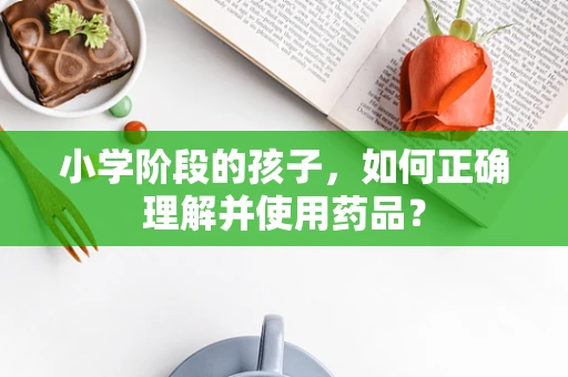 小学阶段的孩子，如何正确理解并使用药品？