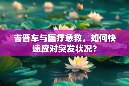 吉普车与医疗急救，如何快速应对突发状况？