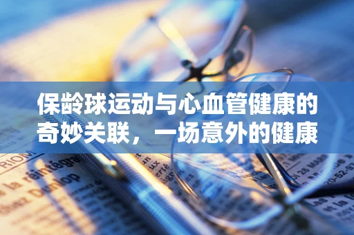 保龄球运动与心血管健康的奇妙关联，一场意外的健康‘球’赛