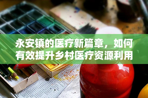 永安镇的医疗新篇章，如何有效提升乡村医疗资源利用率？