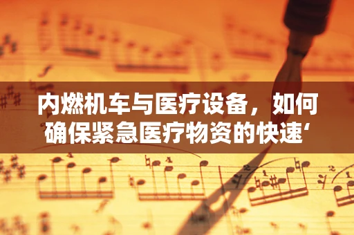 内燃机车与医疗设备，如何确保紧急医疗物资的快速‘燃油’？