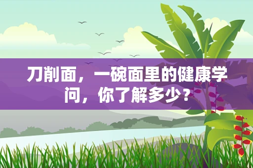 刀削面，一碗面里的健康学问，你了解多少？