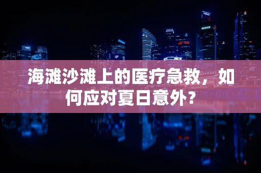 海滩沙滩上的医疗急救，如何应对夏日意外？