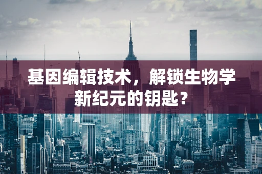 基因编辑技术，解锁生物学新纪元的钥匙？