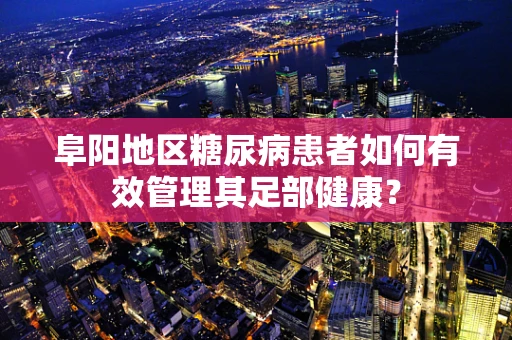 阜阳地区糖尿病患者如何有效管理其足部健康？