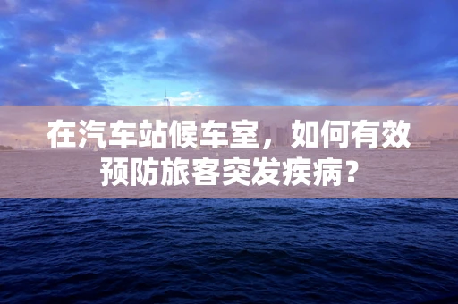在汽车站候车室，如何有效预防旅客突发疾病？