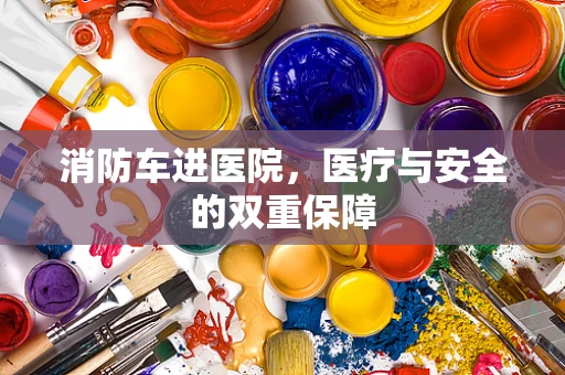 消防车进医院，医疗与安全的双重保障