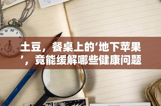 土豆，餐桌上的‘地下苹果’，竟能缓解哪些健康问题？