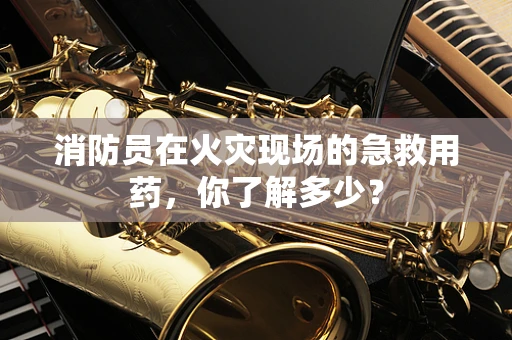 消防员在火灾现场的急救用药，你了解多少？