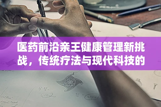 医药前沿亲王健康管理新挑战，传统疗法与现代科技的融合之路