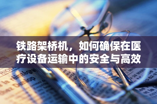 铁路架桥机，如何确保在医疗设备运输中的安全与高效？