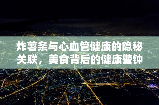 炸薯条与心血管健康的隐秘关联，美食背后的健康警钟