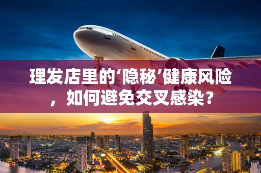理发店里的‘隐秘’健康风险，如何避免交叉感染？