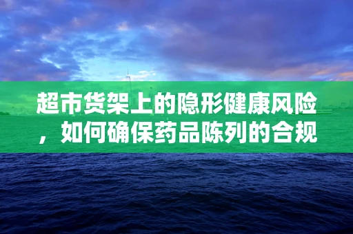 超市货架上的隐形健康风险，如何确保药品陈列的合规与安全？