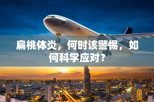 扁桃体炎，何时该警惕，如何科学应对？