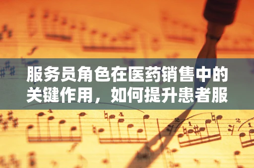 服务员角色在医药销售中的关键作用，如何提升患者服务体验？