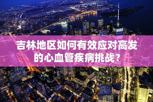 吉林地区如何有效应对高发的心血管疾病挑战？