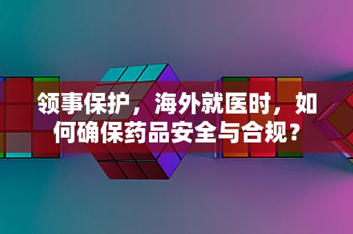 领事保护，海外就医时，如何确保药品安全与合规？