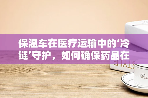 保温车在医疗运输中的‘冷链’守护，如何确保药品在运输中的稳定性？