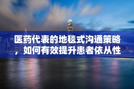 医药代表的地毯式沟通策略，如何有效提升患者依从性？