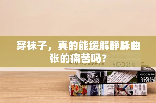穿袜子，真的能缓解静脉曲张的痛苦吗？