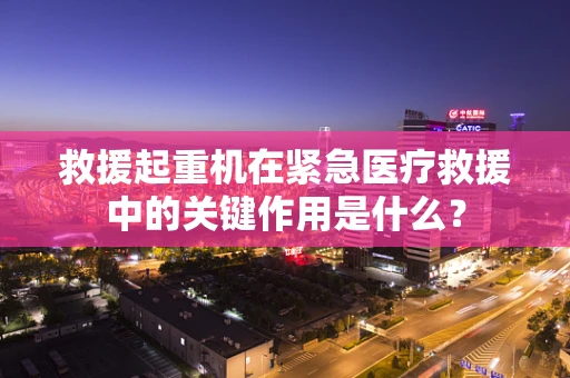 救援起重机在紧急医疗救援中的关键作用是什么？