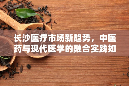 长沙医疗市场新趋势，中医药与现代医学的融合实践如何影响患者治疗选择？