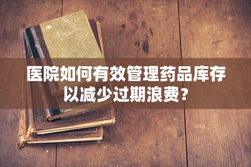 医院如何有效管理药品库存以减少过期浪费？