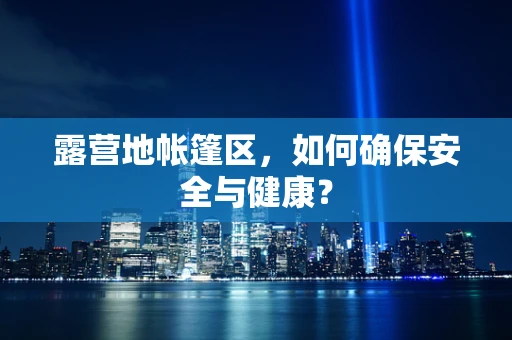 露营地帐篷区，如何确保安全与健康？